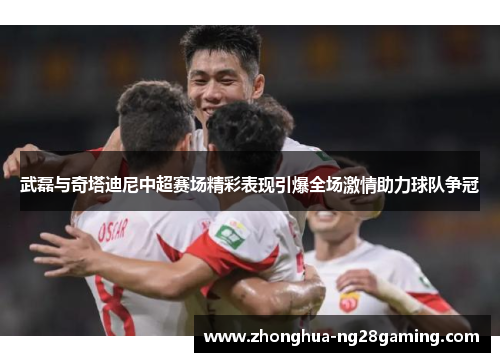 武磊与奇塔迪尼中超赛场精彩表现引爆全场激情助力球队争冠