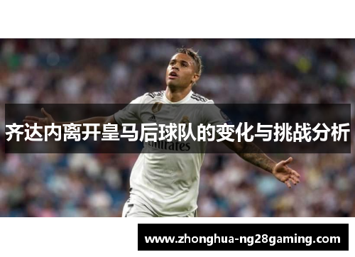 齐达内离开皇马后球队的变化与挑战分析 齐达内离开皇马后球队的变化与挑战分析