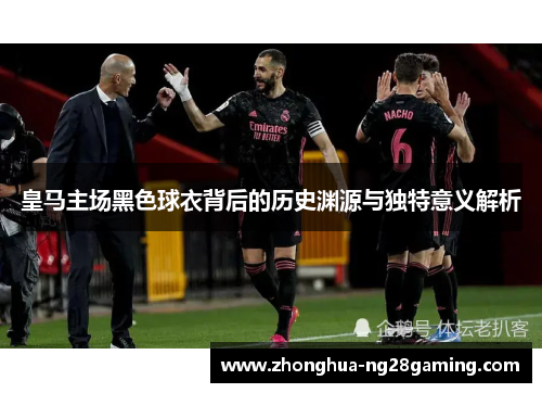 皇马主场黑色球衣背后的历史渊源与独特意义解析