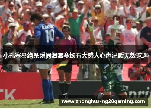 小孔塞桑绝杀瞬间泪洒赛场五大感人心声温暖无数球迷