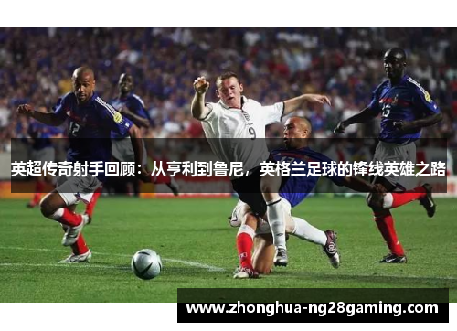 英超传奇射手回顾:从亨利到鲁尼,英格兰足球的锋线英雄之路 英超传奇射手回顾:从亨利到鲁尼,英格兰足球的锋线英雄之路