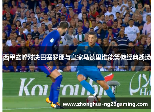 西甲巅峰对决巴塞罗那与皇家马德里谁能笑傲经典战场