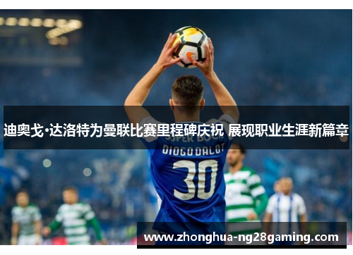 迪奥戈·达洛特为曼联比赛里程碑庆祝 展现职业生涯新篇章 迪奥戈·达洛特为曼联比赛里程碑庆祝 展现职业生涯新篇章
