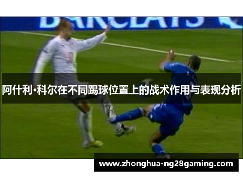 阿什利·科尔在不同踢球位置上的战术作用与表现分析 阿什利·科尔在不同踢球位置上的战术作用与表现分析