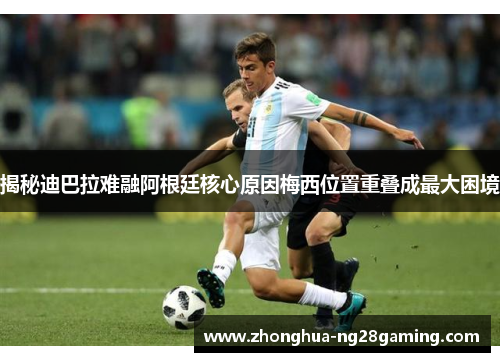 揭秘迪巴拉难融阿根廷核心原因梅西位置重叠成最大困境 揭秘迪巴拉难融阿根廷核心原因梅西位置重叠成最大困境