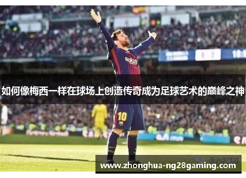 如何像梅西一样在球场上创造传奇成为足球艺术的巅峰之神 如何像梅西一样在球场上创造传奇成为足球艺术的巅峰之神