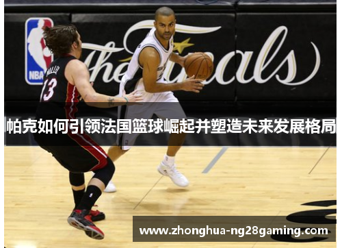 帕克如何引领法国篮球崛起并塑造未来发展格局 帕克如何引领法国篮球崛起并塑造未来发展格局