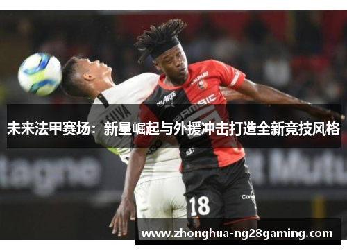 未来法甲赛场：新星崛起与外援冲击打造全新竞技风格