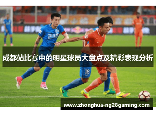 成都站比赛中的明星球员大盘点及精彩表现分析 成都站比赛中的明星球员大盘点及精彩表现分析