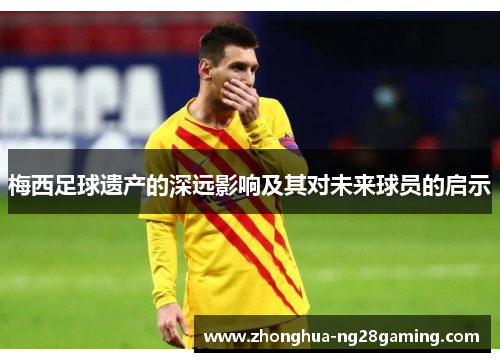 梅西足球遗产的深远影响及其对未来球员的启示