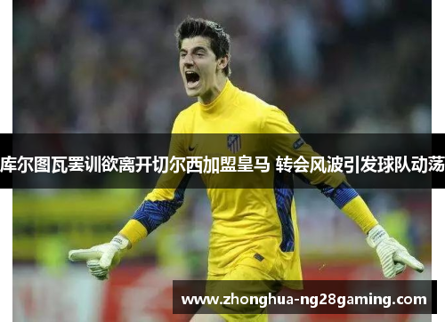 库尔图瓦罢训欲离开切尔西加盟皇马 转会风波引发球队动荡