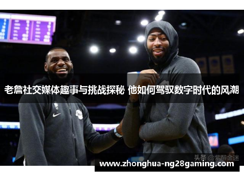 老詹社交媒体趣事与挑战探秘 他如何驾驭数字时代的风潮